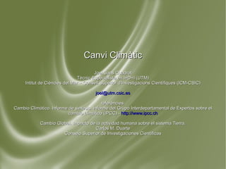 Canvi Climàtic Joel Sans Cuadrat Tècnic Especialista en I+D+I (UTM) Intitut de Ciències del Mar – Consell Superior d'Investigacions Científiques (ICM-CSIC) [email_address] referències: Cambio Climático. Informe de síntesis. Informe del Grupo Interdepartamental de Expertos sobre el cambio climático (IPCC) -  http://www.ipcc.ch Cambio Global. Impacto de la actividad humana sobre el sistema Tierra. Carlos M. Duarte Consejo Superior de Investigaciones Científicas 