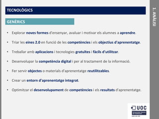 GENÈRICS
• Explorar noves formes d'ensenyar, avaluar i motivar els alumnes a aprendre.

• Triar les eines 2.0 en funció de les competències i els objectius d'aprenentatge.
• Treballar amb aplicacions i tecnologies gratuïtes i fàcils d'utilitzar.
• Desenvolupar la competència digital i per al tractament de la informació.
• Fer servir objectes o materials d'aprenentatge reutilitzables.

• Crear un entorn d'aprenentatge integrat.
• Optimitzar el desenvolupament de competències i els resultats d'aprenentatge.

1. ANÀLISI

TECNOLÒGICS

 