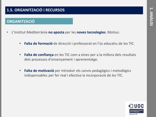 ORGANITZACIÓ
• L’Institut Mediterrània no aposta per les noves tecnologies. Motius:

• Falta de formació de direcció i professorat en l'ús educatiu de les TIC.
• Falta de confiança en les TIC com a eines per a la millora dels resultats
dels processos d’ensenyament i aprenentatge.
• Falta de motivació per introduir els canvis pedagògics i metodògics
indispensables per fer real i efectiva la incorporació de les TIC.

1. ANÀLISI

1.5. ORGANITZACIÓ i RECURSOS

 