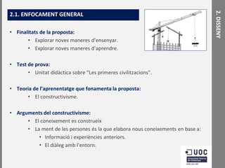 • Finalitats de la proposta:
• Explorar noves maneres d’ensenyar.
• Explorar noves maneres d’aprendre.
• Test de prova:
• Unitat didàctica sobre "Les primeres civilitzacions".
• Teoria de l’aprenentatge que fonamenta la proposta:
• El constructivisme.

• Arguments del constructivisme:
• El coneixement es construeix
• La ment de les persones és la que elabora nous coneixements en base a:
• Informació i experiències anteriors.
• El diàleg amb l’entorn.

2. DISSENY

2.1. ENFOCAMENT GENERAL

 