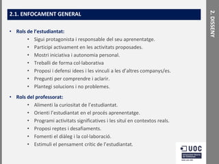 • Rols de l’estudiantat:
• Sigui protagonista i responsable del seu aprenentatge.
• Participi activament en les activitats proposades.
• Mostri iniciativa i autonomia personal.
• Treballi de forma col·laborativa
• Proposi i defensi idees i les vinculi a les d’altres companys/es.
• Pregunti per comprendre i aclarir.
• Plantegi solucions i no problemes.
• Rols del professorat:
• Alimenti la curiositat de l’estudiantat.
• Orienti l’estudiantat en el procés aprenentatge.
• Programi activitats significatives i les situï en contextos reals.
• Proposi reptes i desafiaments.
• Fomenti el diàleg i la col·laboració.
• Estimuli el pensament crític de l’estudiantat.

2. DISSENY

2.1. ENFOCAMENT GENERAL

 