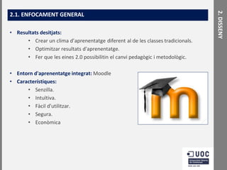 • Resultats desitjats:
• Crear un clima d’aprenentatge diferent al de les classes tradicionals.
• Optimitzar resultats d'aprenentatge.
• Fer que les eines 2.0 possibilitin el canvi pedagògic i metodològic.
• Entorn d'aprenentatge integrat: Moodle
• Característiques:
• Senzilla.
• Intuïtiva.
• Fàcil d'utilitzar.
• Segura.
• Econòmica

2. DISSENY

2.1. ENFOCAMENT GENERAL

 