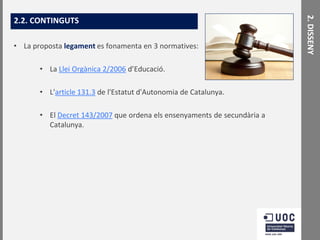 • La proposta legament es fonamenta en 3 normatives:
• La Llei Orgànica 2/2006 d’Educació.
• L'article 131.3 de l'Estatut d'Autonomia de Catalunya.

• El Decret 143/2007 que ordena els ensenyaments de secundària a
Catalunya.

2. DISSENY

2.2. CONTINGUTS

 