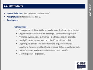 • Unitat didàctica: “Les primeres civilitzacions”
• Assignatura: Història de 1er. d’ESO.
• Continguts:
• Conceptuals
• Concepte de civilització i la seva relació amb els de ciutat i estat.
• Origen de les civilizacions en el temps i condicions d’aparició.
• Primeres civilitzacions a Amèrica i a altres zones del planeta.
• La religió com a instrument de cohesió social i eix polític.
• La jerarquies socials i les construccions arquitectòniques.
• La cultura, l’escriptura i la ciència: mesura del desenvolupament.
• La Història com a relat narratiu i com a relat científic.
• El temps passat i el present.

2. DISSENY

2.2. CONTINGUTS

 