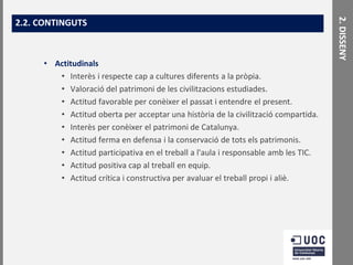 • Actitudinals
• Interès i respecte cap a cultures diferents a la pròpia.
• Valoració del patrimoni de les civilitzacions estudiades.
• Actitud favorable per conèixer el passat i entendre el present.
• Actitud oberta per acceptar una història de la civilització compartida.
• Interès per conèixer el patrimoni de Catalunya.
• Actitud ferma en defensa i la conservació de tots els patrimonis.
• Actitud participativa en el treball a l'aula i responsable amb les TIC.
• Actitud positiva cap al treball en equip.
• Actitud crítica i constructiva per avaluar el treball propi i aliè.

2. DISSENY

2.2. CONTINGUTS

 