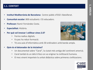 • Institut Mediterrània de Barcelona: Centre públic d'ESO i Batxillerat.
• Comunitat escolar: 800 estudiants i 55 educadors.
• Professor: Ramir Fernández Costa.

• Especialitat: Història.
• Per què vol innovar i utilitzar eines 2.0?
• Forma nadius digitals.
• Fa poc ha rebut formació.
• Té una aula d’informàtica amb 30 ordinadors amb banda ampla.
• Quin és el detonador de la iniciativa?
• Un documental sobre “Caral”, la ciutat més antiga del continent americà.
• Caral també és un dels 6 llocs on va originar la civilització humana.
• El mes vinent imparteix la unitat didàctica sobre primeres civilitzacions.

1. ANÀLISI

1.1. CONTEXT

 