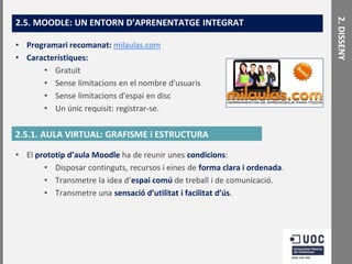 • Programari recomanat: milaulas.com
• Característiques:
• Gratuït
• Sense limitacions en el nombre d'usuaris
• Sense limitacions d'espai en disc
• Un únic requisit: registrar-se.

2.5.1. AULA VIRTUAL: GRAFISME i ESTRUCTURA
• El prototip d’aula Moodle ha de reunir unes condicions:
• Disposar continguts, recursos i eines de forma clara i ordenada.
• Transmetre la idea d’espai comú de treball i de comunicació.
• Transmetre una sensació d’utilitat i facilitat d’ús.

2. DISSENY

2.5. MOODLE: UN ENTORN D’APRENENTATGE INTEGRAT

 