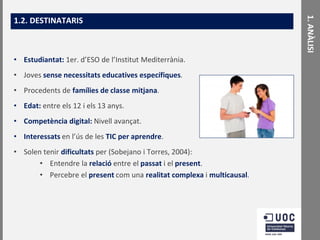 • Estudiantat: 1er. d’ESO de l’Institut Mediterrània.

• Joves sense necessitats educatives específiques.
• Procedents de famílies de classe mitjana.

• Edat: entre els 12 i els 13 anys.
• Competència digital: Nivell avançat.
• Interessats en l’ús de les TIC per aprendre.

• Solen tenir dificultats per (Sobejano i Torres, 2004):
• Entendre la relació entre el passat i el present.
• Percebre el present com una realitat complexa i multicausal.

1. ANÀLISI

1.2. DESTINATARIS

 