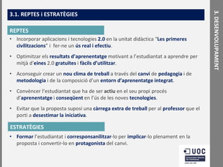 REPTES
• Incorporar aplicacions i tecnologies 2.0 en la unitat didàctica “Les primeres
civilitzacions” i fer-ne un ús real i efectiu.
• Optimitzar els resultats d’aprenentatge motivant a l’estudiantat a aprendre per
mitjà d’eines 2.0 gratuïtes i fàcils d’utilitzar.
• Aconseguir crear un nou clima de treball a través del canvi de pedagogia i de
metodologia i de la composició d’un entorn d’aprenentatge integrat.
• Convèncer l’estudiantat que ha de ser actiu en el seu propi procés
d’aprenentatge i conseqüent en l’ús de les noves tecnologies.
• Evitar que la proposta suposi una càrrega extra de treball per al professor que el
porti a desestimar la iniciativa.

ESTRATÈGIES
• Formar l’estudiantat i corresponsanilitzar-lo per implicar-lo plenament en la
proposta i convertir-lo en protagonista del canvi.

3. DESENVOLUPAMENT

3.1. REPTES i ESTRATÈGIES

 
