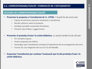ACCIONS DE CORRESPONSABILITZACIÓ
• Presentar la proposta a l’estudiantat de 1r. d’ESO. L’ocasió ha de servir per:
•
•
•
•

Copsar les primeres reaccions (motivació o resistència).
Recollir opinions sobre la proposta.
Sondejar possibles necessitats formatives.
Prendre nota d’idees i suggeriments.

• Presentar el prototip d’aula i la unitat didàctica. La sessió també ha de útil per:
•
•
•
•

Fer còmplice al grup.
Anotar propostes de millora.
Aconseguir que l’estudiantat entengui la importància de ser protagonista del canvi.
Formar els i les integrants del curs en l’ús de Moodle.

• Enquestar l’estudiantat per conèixer l’avaluació que fa del prototip d’aula i la
unitat didàctica.

3. DESENVOLUPAMENT

3.2. CORRESPONSABILITZACIÓ i FORMACIÓ DE L’ESTUDIANTAT

 