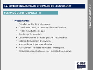 FORMACIÓ DE L’ESTUDIANTAT (II)
• Procedimentals
• Entrada i sortida de la plataforma.
• Consulta del tauler, el calendari i les qualificacions.
• Treball individual i en equip.
• Descàrrega de materials.
• Cerca de materials en obert, gratuïts i reutilitzables.
• Sistema de lliurament d’activitats.
• Normes de participació en els debats.
• Plantejament i resposta de dubtes i interrogants.
• Comunicacions amb el professor i la resta de companys.

3. DESENVOLUPAMENT

3.2. CORRESPONSABILITZACIÓ i FORMACIÓ DE L’ESTUDIANTAT

 