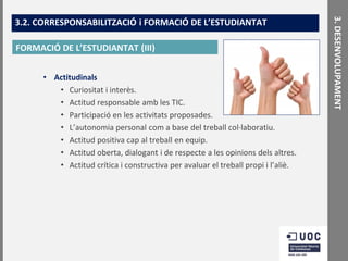 FORMACIÓ DE L’ESTUDIANTAT (III)
• Actitudinals
• Curiositat i interès.
• Actitud responsable amb les TIC.
• Participació en les activitats proposades.
• L’autonomia personal com a base del treball col·laboratiu.
• Actitud positiva cap al treball en equip.
• Actitud oberta, dialogant i de respecte a les opinions dels altres.
• Actitud crítica i constructiva per avaluar el treball propi i l’aliè.

3. DESENVOLUPAMENT

3.2. CORRESPONSABILITZACIÓ i FORMACIÓ DE L’ESTUDIANTAT

 