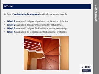 La fase d’avaluació de la proposta ha d’incloure quatre nivells:
•
•
•
•

Nivell 1: Avaluació del prototip d’aula i de la unitat didàctica.
Nivell 2: Avaluació dels aprenentatges de l’estudiantat.
Nivell 3: Avaluació del procés d’ensenyament-aprenentatge.
Nivell 4: Avaluació de la càrrega de treball per al professor.

5. AVALUACIÓ

RESUM

 