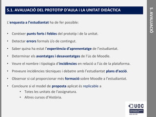 L’enquesta a l’estudiantat ha de fer possible:
• Conèixer punts forts i febles del prototip i de la unitat.

• Detectar errors formals i/o de contingut.
• Saber quina ha estat l’experiència d’aprenentatge de l’estudiantat.

• Determinar els avantatges i desavantatges de l’ús de Moodle.
• Veure el nombre i tipologia d’incidències en relació a l’ús de la plataforma.
• Preveure incidències tècniques i debatre amb l’estudiantat plans d’acció.

• Observar si cal proporcionar més formació sobre Moodle a l’estudiantat.
• Concloure si el model de proposta aplicat és replicable a
• Totes les unitats de l'assignatura.
• Altres cursos d’Història.

5. AVALUACIÓ

5.1. AVALUACIÓ DEL PROTOTIP D’AULA i LA UNITAT DIDÀCTICA

 