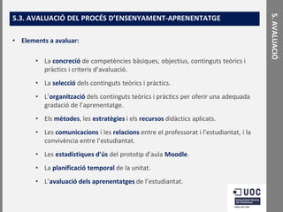 • Elements a avaluar:
• La concreció de competències bàsiques, objectius, continguts teòrics i
pràctics i criteris d’avaluació.
• La selecció dels continguts teòrics i pràctics.

• L’organització dels continguts teòrics i pràctics per oferir una adequada
gradació de l’aprenentatge.
• Els mètodes, les estratègies i els recursos didàctics aplicats.
• Les comunicacions i les relacions entre el professorat i l’estudiantat, i la
convivència entre l’estudiantat.
• Les estadístiques d’ús del prototip d’aula Moodle.

• La planificació temporal de la unitat.
• L’avaluació dels aprenentatges de l’estudiantat.

5. AVALUACIÓ

5.3. AVALUACIÓ DEL PROCÉS D’ENSENYAMENT-APRENENTATGE

 