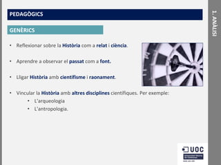 GENÈRICS
• Reflexionar sobre la Història com a relat i ciència.

• Aprendre a observar el passat com a font.
• Lligar Història amb cientifisme i raonament.
• Vincular la Història amb altres disciplines científiques. Per exemple:
• L'arqueologia
• L'antropologia.

1. ANÀLISI

PEDAGÒGICS

 