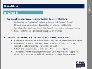ESPECÍFICS (I)
• Comprendre i saber contextualitzar l'origen de les civilitzacions:
•
•
•
•

Definir el terme "civilització" i relacionar-lo amb el de "ciutat" i "estat".
Debatre sobre les condicions d'aparició de les primeres civilitzacions.
Identificar els trets diferencien civilitzacions i les comunitats agrícoles anteriors.
Situar l'origen de les 6 primeres civilitzacions en el temps.

• Conèixer i reconèixer Caral com una de les primeres civilitzacions:
•
•
•
•

Comparar el sorgiment de la civilització de Caral amb les de Mesopotàmia i Egipte.
Conèixer les característiques bàsiques de l’economia, la religió, la política, la
societat, la cultura, la ciència i l’urbanisme de Caral.
Establir analogies i diferències entre Caral, Mesopotàmia i Egipte.
Tenir coneixement dels avanços científics de Caral, Mesopotàmia i Egipte per
desmuntar el mite que les civilitzacions antigues eren poc desenvolupades.

1. ANÀLISI

PEDAGÒGICS

 