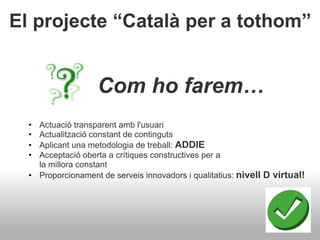 El projecte “Català per a tothom”
Com ho farem…
• Actuació transparent amb l'usuari
• Actualització constant de continguts
• Aplicant una metodologia de treball: ADDIE
• Acceptació oberta a crítiques constructives per a
la millora constant
• Proporcionament de serveis innovadors i qualitatius: nivell D virtual!
 