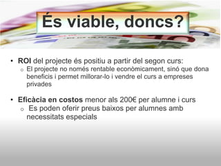 És viable, doncs?
• ROI del projecte és positiu a partir del segon curs:
o El projecte no només rentable econòmicament, sinó que dona
beneficis i permet millorar-lo i vendre el curs a empreses
privades
• Eficàcia en costos menor als 200€ per alumne i curs
o Es poden oferir preus baixos per alumnes amb
necessitats especials
 