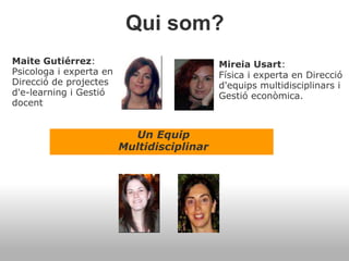Qui som?
Un Equip
Multidisciplinar
Maite Gutiérrez:
Psicologa i experta en
Direcció de projectes
d'e-learning i Gestió
docent
Mireia Usart:
Física i experta en Direcció
d'equips multidisciplinars i
Gestió econòmica.
 