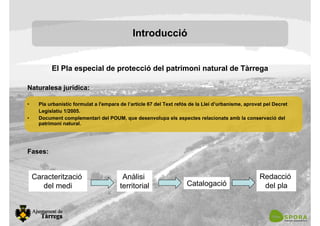 El Pla especial de protecció del patrimoni natural de Tàrrega
Naturalesa jurídica:
• Pla urbanístic formulat a l'empara de l’article 67 del Text refós de la Llei d’urbanisme, aprovat pel Decret
Legislatiu 1/2005.
• Document complementari del POUM, que desenvolupa els aspectes relacionats amb la conservació del
patrimoni natural.
Fases:
Introducció
Caracterització
del medi
Anàlisi
territorial Catalogació
Redacció
del pla
 