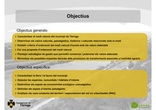 Objectius
Caracteritzar el medi natural del municipi de Tàrrega
Determinar els valors naturals, paisatgístics, històrics i culturals relacionats amb el medi
Establir criteris d’ordenació del medi natural d’acord amb els valors detectats
Fer una proposta d’ordenació del medi natural
Plantejar estratègies de gestió que permetin conservar i potenciar els valors detectats
Minimitzar els possibles impactes derivats dels processos de transformació associats a l’activitat agrària
Objectius generals:
Objectius específics:
Caracteritzar la flora i la fauna del municipi
Detectar les espècies, comunitats i hàbitats d’interès
Determinar els espais de connectivitat ecològica i paisatgística
Delimitar els espais d’interès paisatgístic
Analitzar els usos existents del territori i especialment del sòl no urbanitzable (SNU)
 