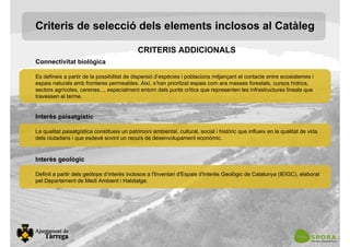 Connectivitat biològica
Es defineix a partir de la possibilitat de dispersió d’espècies i poblacions mitjançant el contacte entre ecosistemes i
espais naturals amb fronteres permeables. Així, s’han prioritzat espais com ara masses forestals, cursos hídrics,
sectors agrícoles, carenes..., especialment entorn dels punts crítics que representen les infrastructures lineals que
travessen el terme.
Interès paisatgístic
La qualitat paisatgística constitueix un patrimoni ambiental, cultural, social i històric que influeix en la qualitat de vida
dels ciutadans i que esdevé sovint un recurs de desenvolupament econòmic.
Interès geològic
Definit a partir dels geòtops d’interès inclosos a l'Inventari d'Espais d'Interès Geològic de Catalunya (IEIGC), elaborat
pel Departament de Medi Ambient i Habitatge.
Criteris de selecció dels elements inclosos al Catàleg
CRITERIS ADDICIONALS
 