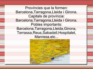 Províncies que la formen: Barcelona,Tarragona,Lleida i Girona. Capitals de província: Barcelona,Tarragona,Lleida i Girona. Pobles importants: Barcelona,Tarragona,Lleida,Girona, Terrassa,Reus,Sabadell,Hospitalet, Manresa,etc... 