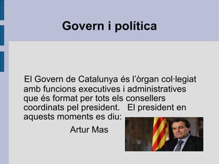 Govern i política El Govern de Catalunya és l’òrgan col·legiat amb funcions executives i administratives que és format per tots els consellers coordinats pel president.  El president en aquests moments es diu: Artur Mas 