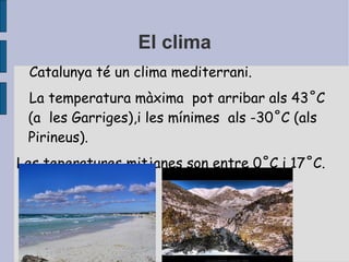 El clima Catalunya té un clima mediterrani. La temperatura màxima  pot arribar als 43˚C  (a  les Garriges),i les mínimes  als -30˚C (als Pirineus). Les teperatures mitjanes son entre 0˚C i 17˚C. 