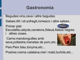 Gastronomia Begudes:vins,cava i altre begudes. Salses:All i oli,sofregit,romesco i altre salses. Primer plat:  Escudella,calçots,canalons,fideuà,fideus negres i  altres coses. Carns:mandonguilles amb seva,pollastre,manetes de porc,etc... Peix:Peix blau,tonyina,etc... Postres:crema catalana,mel i mató,buñols,etc... 