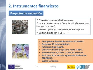 10 (16/07/2013)
UNIÓN EUROPEA
Fondo Europeo de
Desarrollo Regional (FEDER)
Una manera de hacer Europa
• Presupuesto financiable mínimo: 175.000 €.
• Duración: 18 meses máximo.
• Préstamo: tipo fijo 2%.
• Cobertura financiera general hasta el 85%.
• Amortización: 2,5 años + 1 año de carencia.
• Anticipos: 25% sobre la ayuda concedida (max.
300.000 €).
• Sujeto a minimis.
Proyectos de innovación
 Proyectos empresariales innovación.
 Incorporación y adaptación de tecnologías novedosas
(compra de activos)
 Novedad y ventaja competitiva para la empresa.
 Gestión directa con el CDTI.
2. Instrumentos financieros
 