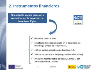 12 (16/07/2013)
UNIÓN EUROPEA
Fondo Europeo de
Desarrollo Regional (FEDER)
Una manera de hacer Europa
Financiación para la creación y
consolidación de empresas de
base tecnológica
 Pequeñas EBTs < 4 años.
 Estrategia de negocio basada en el desarrollo de
tecnología (líneas de I+D propias).
 15% de gastos operativos dedicados a I+D.
 30% de recursos propios (sin garantías adicionales).
 Préstamo reembolsable de hasta 250.000 €, con
amortización en 15 años.
2. Instrumentos financieros
 