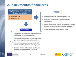 13 (16/07/2013)
UNIÓN EUROPEA
Fondo Europeo de
Desarrollo Regional (FEDER)
Una manera de hacer Europa
Capital riesgo para empresas
de base tecnológica
• NEOTEC C-R
• INNVIERTE
 Primera iniciativa de capital riesgo en CDTI.
 Promueve la entrada de capital para PYMES
tecnológicas.
 Fondos Generalistas, Fondos Tecnológicos y Fondos
Jóvenes, con un período de inversión hasta 2017.
 La fase de desinversión finaliza en 2024.
 Capitaliza PYMEs tecnológicas e innovadoras
establecidas en territorio español.
 Inversiones conjuntas con inversores privados
que serán mayoritarios en la transacción.
 Inversores que aporten conocimiento del
sector: contactos, mercado, tecnología, etc.
 Duración máxima del acuerdo: 12 años, con
períodos de inversión entre 4 y 6 años.
2. Instrumentos financieros
 