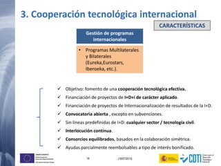 16 (16/07/2013)
UNIÓN EUROPEA
Fondo Europeo de
Desarrollo Regional (FEDER)
Una manera de hacer Europa
3. Cooperación tecnológica internacional
Gestión de programas
internacionales
• Programas Multilaterales
y Bilaterales
(Eureka,Eurostars,
Iberoeka, etc.).
 Objetivo: fomento de una cooperación tecnológica efectiva.
 Financiación de proyectos de I+D+i de carácter aplicado.
 Financiación de proyectos de Internacionalización de resultados de la I+D.
 Convocatoria abierta , excepto en subvenciones.
 Sin líneas predefinidas de I+D: cualquier sector / tecnología civil.
 Interlocución continua.
 Consorcios equilibrados, basados en la colaboración simétrica.
 Ayudas parcialmente reembolsables a tipo de interés bonificado.
CARACTERÍSTICAS
 