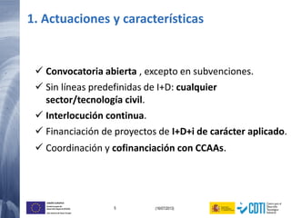 5 (16/07/2013)
UNIÓN EUROPEA
Fondo Europeo de
Desarrollo Regional (FEDER)
Una manera de hacer Europa
 Convocatoria abierta , excepto en subvenciones.
 Sin líneas predefinidas de I+D: cualquier
sector/tecnología civil.
 Interlocución continua.
 Financiación de proyectos de I+D+i de carácter aplicado.
 Coordinación y cofinanciación con CCAAs.
1. Actuaciones y características
 