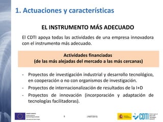 6 (16/07/2013)
UNIÓN EUROPEA
Fondo Europeo de
Desarrollo Regional (FEDER)
Una manera de hacer Europa
EL INSTRUMENTO MÁS ADECUADO
El CDTI apoya todas las actividades de una empresa innovadora
con el instrumento más adecuado.
Actividades financiadas
(de las más alejadas del mercado a las más cercanas)
- Proyectos de investigación industrial y desarrollo tecnológico,
en cooperación o no con organismos de investigación.
- Proyectos de internacionalización de resultados de la I+D
- Proyectos de innovación (incorporación y adaptación de
tecnologías facilitadoras).
1. Actuaciones y características
 