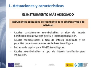 7 (16/07/2013)
UNIÓN EUROPEA
Fondo Europeo de
Desarrollo Regional (FEDER)
Una manera de hacer Europa
EL INSTRUMENTO MÁS ADECUADO
Instrumentos adecuados al crecimiento de la empresa y tipo de
actividad
- Ayudas parcialmente reembolsables a tipo de interés
bonificado para proyectos de I+D e internacionalización.
- Ayudas reembolsables a tipo de interés bonificado y sin
garantías para nuevas empresas de base tecnológica.
- Entradas de capital para PYMES tecnológicas.
- Ayudas reembolsables a tipo de interés bonificado para
innovación.
1. Actuaciones y características
 