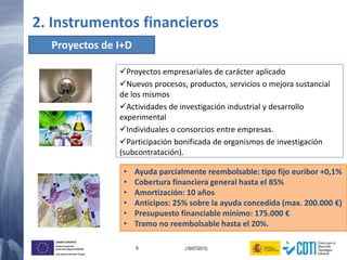 9 (16/07/2013)
UNIÓN EUROPEA
Fondo Europeo de
Desarrollo Regional (FEDER)
Una manera de hacer Europa
• Ayuda parcialmente reembolsable: tipo fijo euribor +0,1%
• Cobertura financiera general hasta el 85%
• Amortización: 10 años
• Anticipos: 25% sobre la ayuda concedida (max. 200.000 €)
• Presupuesto financiable mínimo: 175.000 €
• Tramo no reembolsable hasta el 20%.
Proyectos de I+D
Proyectos empresariales de carácter aplicado
Nuevos procesos, productos, servicios o mejora sustancial
de los mismos
Actividades de investigación industrial y desarrollo
experimental
Individuales o consorcios entre empresas.
Participación bonificada de organismos de investigación
(subcontratación).
2. Instrumentos financieros
 