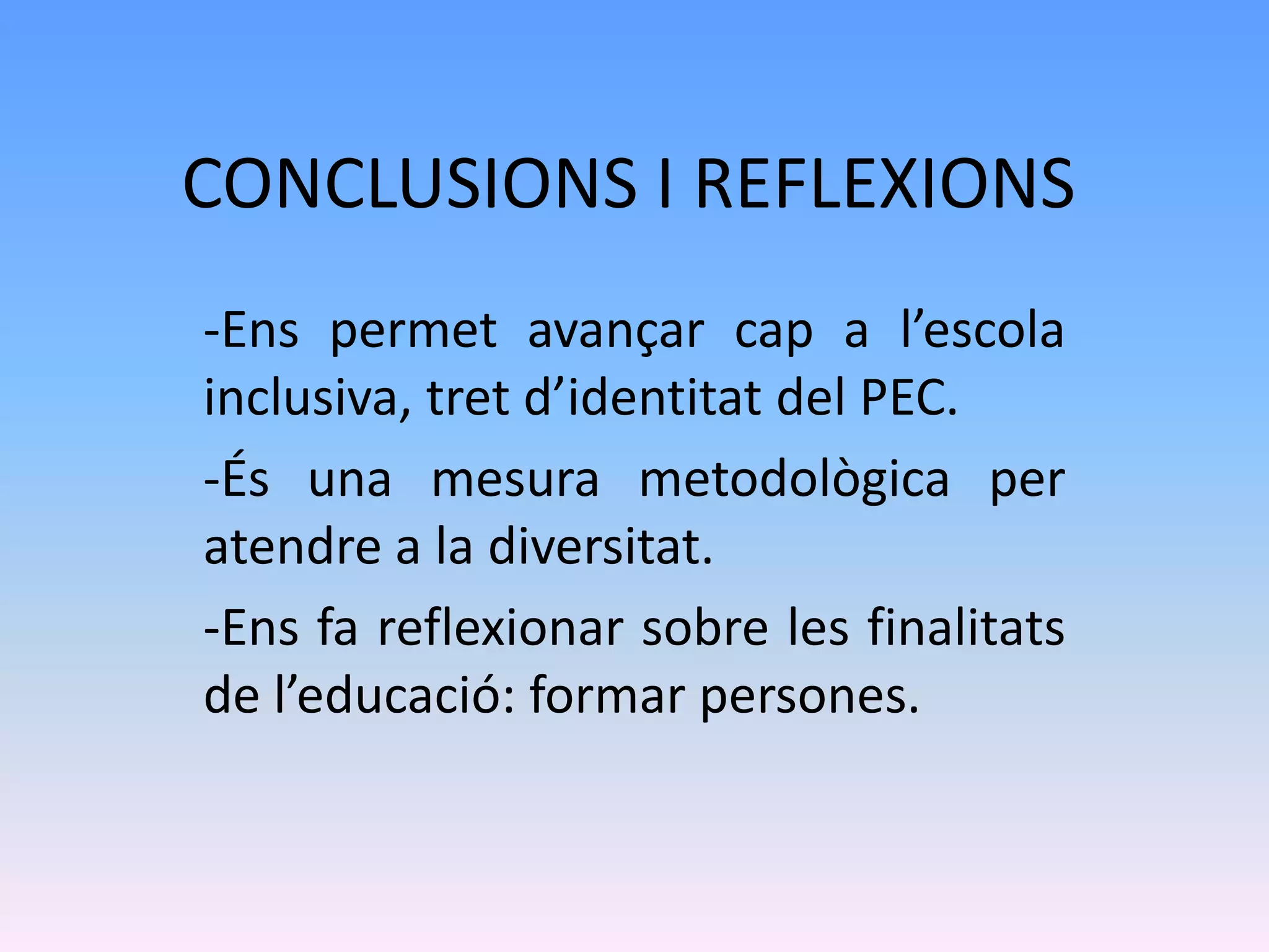 CONCLUSIONS I REFLEXIONS
-Ens permet avançar cap a l’escola
inclusiva, tret d’identitat del PEC.
-És una mesura metodològica per
atendre a la diversitat.
-Ens fa reflexionar sobre les finalitats
de l’educació: formar persones.
 