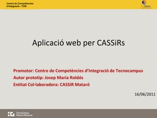 Centre de Competències
d’Integració - TCM




                     Aplicació web per CASSiRs


     Promotor: Centre de Competències d’Integració de Tecnocampus
     Autor prototip: Josep Maria Roldós
     Entitat Col·laboradora: CASSiR Mataró
                                                             16/06/2011
 