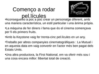 Començo a rodar
pel.lícules●
Aconsegueixo a poc a poc crear un personatge diferent, amb
una manera característica, un estil particular i una ànima pròpia.
●
La màquina de fer diners i fama que és el cinema començava
per fi els primers fruits.
●
Amb la Keystone vaig fer trenta-cinc pel.lícules en un any.
●
Treballo per altres companyies cinematogràfiques : La Mutual i
en aquesta data em vaig convertir en l'actor més ben pagat dels
Estats Units.
●
Una altra productora, la First National, em va oferir més sou i
una cosa encara millor: llibertat total de creació.
 