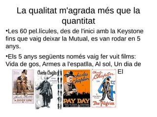 La qualitat m'agrada més que la
quantitat
●
Les 60 pel.lícules, des de l'inici amb la Keystone
fins que vaig deixar la Mutual, es van rodar en 5
anys.
●
Els 5 anys següents només vaig fer vuit films:
Vida de gos, Armes a l'espatlla, Al sol, Un dia de
Plaer, El noi, Els ociosos, Dia de paga i El
Pelegrí.
 
