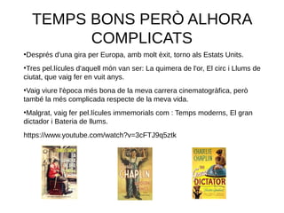 TEMPS BONS PERÒ ALHORA
COMPLICATS
●
Després d'una gira per Europa, amb molt èxit, torno als Estats Units.
●
Tres pel.lícules d'aquell món van ser: La quimera de l'or, El circ i Llums de
ciutat, que vaig fer en vuit anys.
●
Vaig viure l'època més bona de la meva carrera cinematogràfica, però
també la més complicada respecte de la meva vida.
●
Malgrat, vaig fer pel.lícules immemorials com : Temps moderns, El gran
dictador i Bateria de llums.
https://www.youtube.com/watch?v=3cFTJ9q5ztk
 