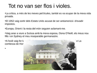 Tot no van ser flos i violes.
●
La crítica, a més de les meves pel.lícules, també es va ocupar de la meva vida
privada.
●
El 1952 vaig sortir dels Estats Units acusat de ser antiamericà i d'evadir
impostos.
●
Europa, Orient i la resta del món seguien aclamant-me.
●
Vaig anar a viure a Suïssa amb la meva esposa, Oona O'Neill, els meus nou
fills i en Sydney el meu inseparable germanastre.
●
A l'exili vaig fer la pel.lícula Un rei a Nova York, el 1957 i vaig rodar La
comtessa de Hong-Kong, el 1966.
●
 