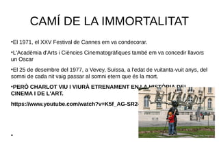 CAMÍ DE LA IMMORTALITAT
●
El 1971, el XXV Festival de Cannes em va condecorar.
●
L'Acadèmia d'Arts i Ciències Cinematogràfiques també em va concedir llavors
un Oscar
●
El 25 de desembre del 1977, a Vevey, Suïssa, a l'edat de vuitanta-vuit anys, del
somni de cada nit vaig passar al somni etern que és la mort.
●
PERÒ CHARLOT VIU I VIURÀ ETRENAMENT EN LA HISTÒRIA DEL
CINEMA I DE L'ART.
https://www.youtube.com/watch?v=K5f_AG-SR24
●
 