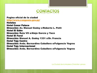 Pagina oficial de la ciudad
http://www.caaguazu.gov.py/
Hoteles
Hotel Cesar Palace
Dirección: Av. Manuel Godoy c/Roberto L. Petit
Hotel El Edén
Dirección: Ruta VII e/Alejo García y Yacú
Hotel El Farol
Dirección: Manuel A. Godoy 1331 x/Dr. Francia
Hotel Tajy Centro
Dirección: Avda. Bernardino Caballero e/Fulgencio Yegros
Hotel Tajy Internacional
Dirección: Avda. Bernardino Caballero e/Fulgencio Yegros
La Ciudad de la Madera Christofer Larroza
 