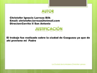 Christofer Ignacio Larroza Bilk
Email: christofer.larroza@hotmail.com
Direcion:Cerrito II San Antonio
El trabajo fue realizado sobre la ciudad de Caaguazu ya que de
ahí proviene mi Padre
La Ciudad de la Madera Christofer Larroza
 