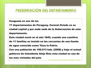 Caaguazú es uno de los
17 departamentos de Paraguay. Coronel Oviedo es su
ciudad capital y por ende sede de la Gobernación de este
departamento.
Esta ciudad nació en el año 1845, cuando una comitiva
de 11 familias se instaló en las cercanías de una fuente
de agua conocida como Ykua la Patria.
Con una población de 160.513 hab. (2008) y bajo el actual
gobierno de Intendente Alejo Rios esta ciudad es una de
las mas visitadas del país
La Ciudad de la Madera Christofer Larroza
 