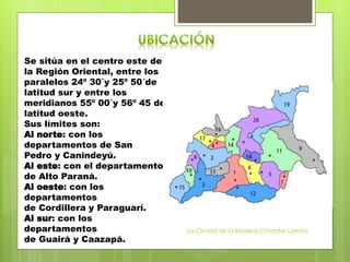 Se sitúa en el centro este de
la Región Oriental, entre los
paralelos 24º 30´y 25º 50´de
latitud sur y entre los
meridianos 55º 00´y 56º 45 de
latitud oeste.
Sus límites son:
Al norte: con los
departamentos de San
Pedro y Canindeyú.
Al este: con el departamento
de Alto Paraná.
Al oeste: con los
departamentos
de Cordillera y Paraguarí.
Al sur: con los
departamentos
de Guairá y Caazapá.
La Ciudad de la Madera Christofer Larroza
 